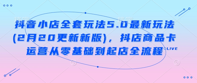 抖音小店全套玩法5.0最新玩法(2月20更新新版)，抖店商品卡运营从零基础到起店全流程-沐羽项目网