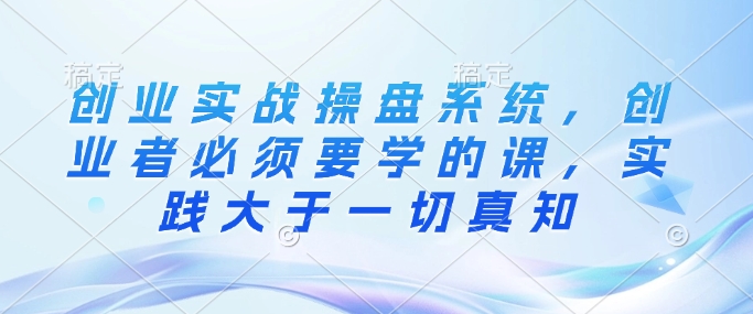 创业实战操盘系统，创业者必须要学的课，实践大于一切真知-沐羽项目网