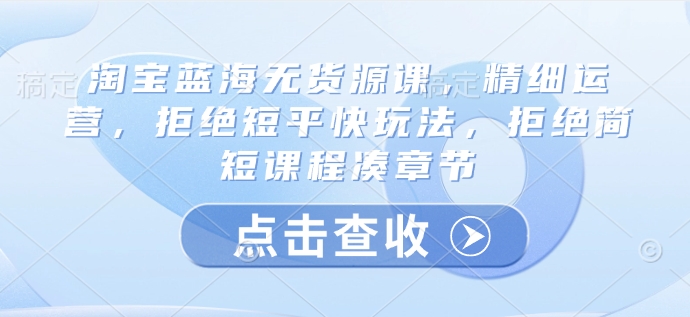 淘宝蓝海无货源课，精细运营，拒绝短平快玩法，拒绝简短课程凑章节-沐羽项目网