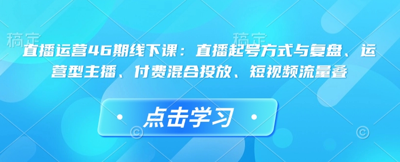 直播运营46期线下课：直播起号方式与复盘、运营型主播、付费混合投放、短视频流量叠-沐羽项目网