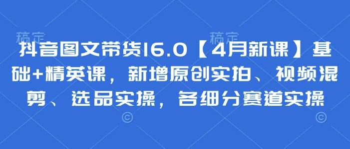 抖音图文带货16.0【4月新课】基础+精英课，新增原创实拍、视频混剪、选品实操，各细分赛道实操-沐羽项目网
